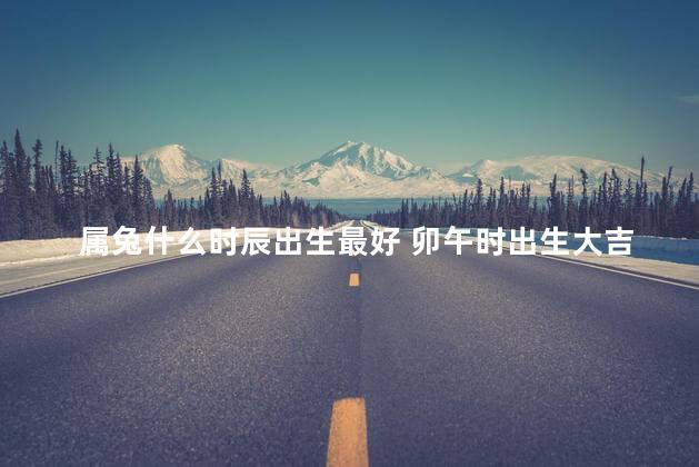 属兔什么时辰出生最好 卯午时出生大吉大利